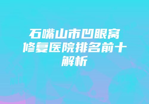 石嘴山市凹眼窝修复医院排名前十解析