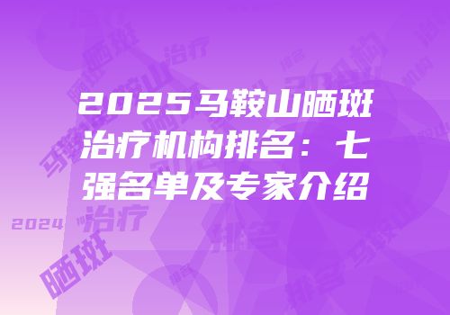 2025马鞍山晒斑治疗机构排名：七强名单及专家介绍