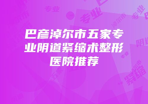 巴彦淖尔市五家专业阴道紧缩术整形医院推荐