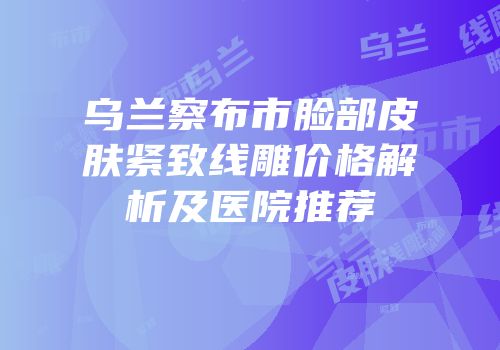 乌兰察布市脸部皮肤紧致线雕价格解析及医院推荐