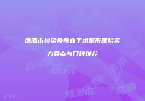 鹰潭市鼻梁骨弯曲手术整形医院实力盘点与口碑推荐