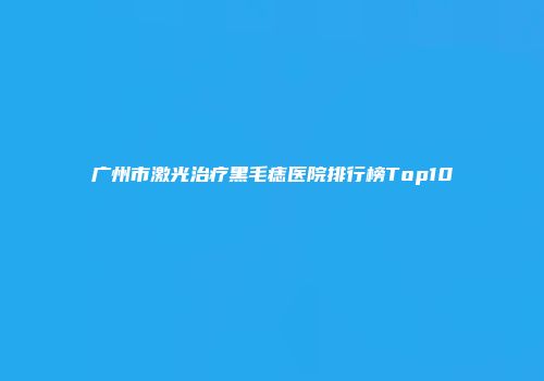 广州市激光治疗黑毛痣医院排行榜Top10