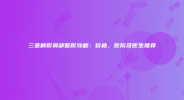 三亚畸形鼻部整形攻略：价格、医院及医生推荐