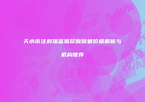 天水市注射瑞蓝玻尿酸除皱价格解析与机构推荐