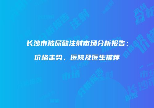 长沙市玻尿酸注射市场分析报告：价格走势、医院及医生推荐
