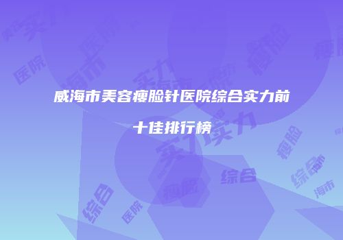 威海市美容瘦脸针医院综合实力前十佳排行榜