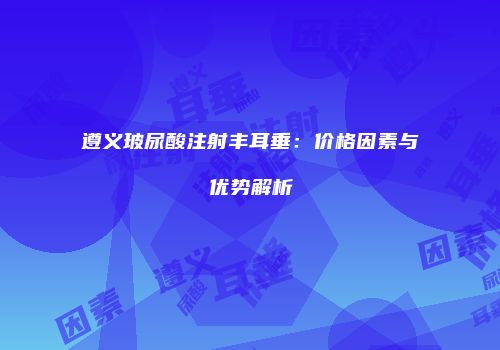 遵义玻尿酸注射丰耳垂：价格因素与优势解析
