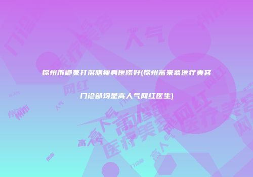 锦州市哪家打溶脂瘦身医院好(锦州富来慕医疗美容门诊部均是高人气网红医生)