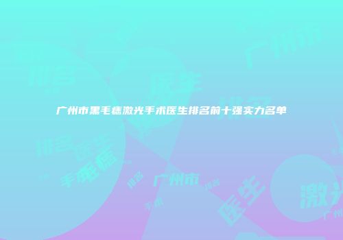 广州市黑毛痣激光手术医生排名前十强实力名单