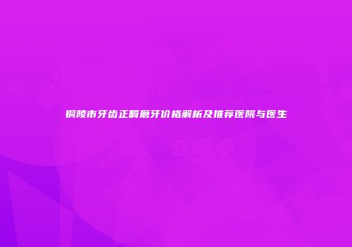 铜陵市牙齿正畸磨牙价格解析及推荐医院与医生