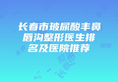 长春市玻尿酸丰鼻唇沟整形医生排名及医院推荐