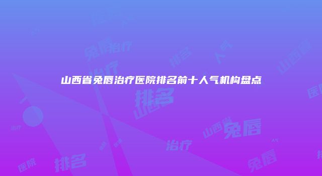 山西省兔唇治疗医院排名前十人气机构盘点