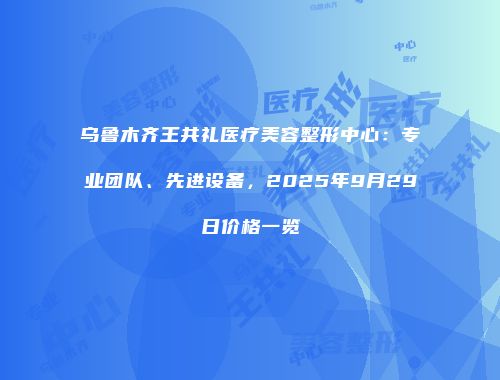 乌鲁木齐王共礼医疗美容整形中心：专业团队、先进设备，2025年9月29日价格一览