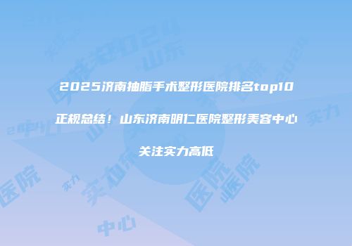 2025济南抽脂手术整形医院排名top10正规总结！山东济南明仁医院整形美容中心关注实力高低