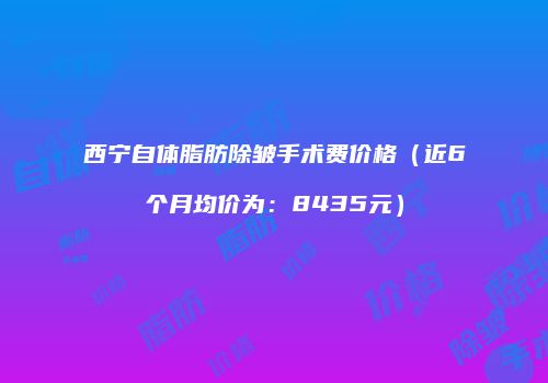 西宁自体脂肪除皱手术费价格（近6个月均价为：8435元）