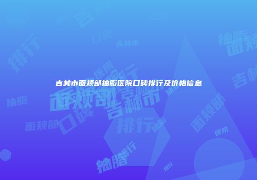 吉林市面颊部抽脂医院口碑排行及价格信息