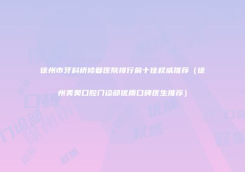 徐州市牙科桥修复医院排行前十佳权威推荐（徐州美奥口腔门诊部优质口碑医生推荐）