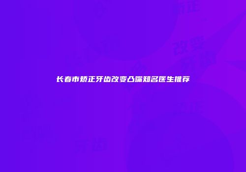 长春市矫正牙齿改变凸嘴知名医生推荐