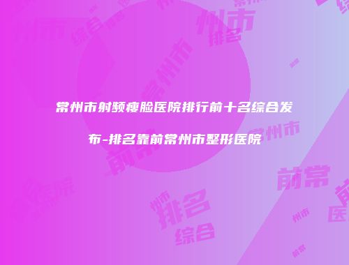 常州市射频瘦脸医院排行前十名综合发布-排名靠前常州市整形医院