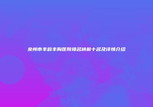 泉州市丰韵丰胸医院排名榜前十名及详情介绍