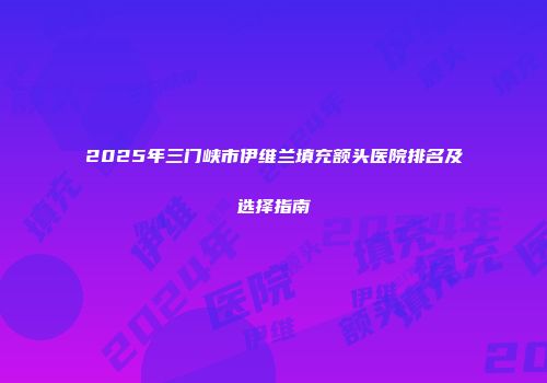 2025年三门峡市伊维兰填充额头医院排名及选择指南
