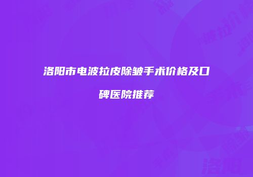 洛阳市电波拉皮除皱手术价格及口碑医院推荐