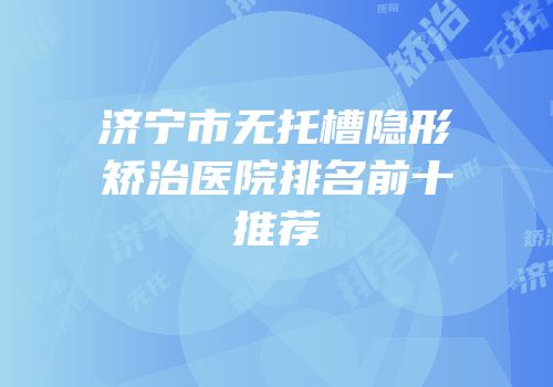 济宁市无托槽隐形矫治医院排名前十推荐