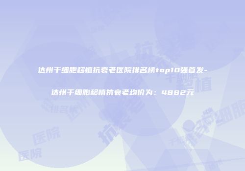 达州干细胞移植抗衰老医院排名榜top10强首发-达州干细胞移植抗衰老均价为：4882元