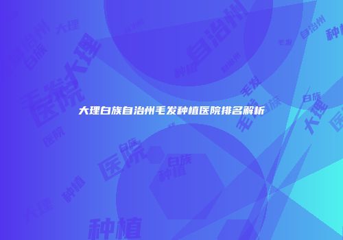 大理白族自治州毛发种植医院排名解析