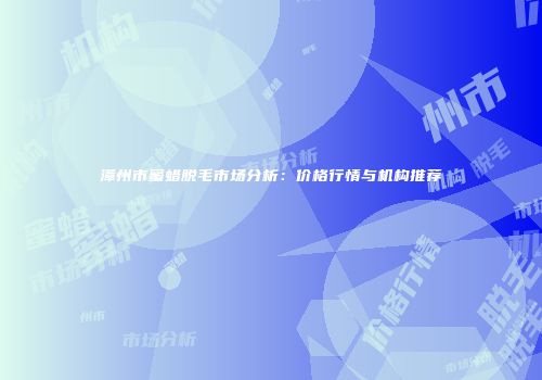 漳州市蜜蜡脱毛市场分析：价格行情与机构推荐