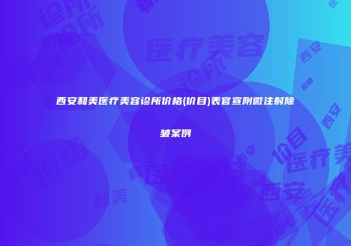 西安和美医疗美容诊所价格(价目)表官宣附微注射除皱案例