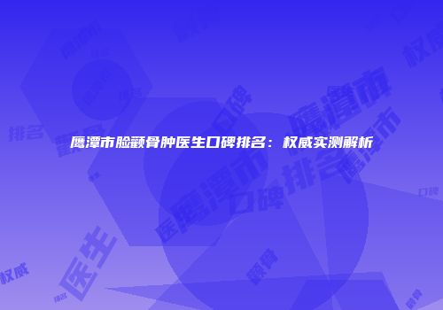 鹰潭市脸颧骨肿医生口碑排名：权威实测解析