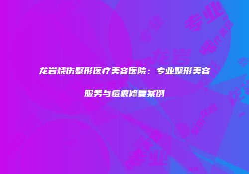 龙岩烧伤整形医疗美容医院：专业整形美容服务与痘痕修复案例
