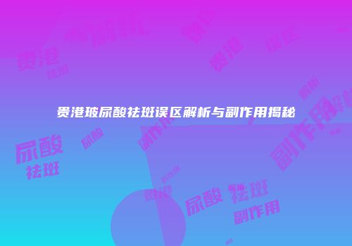 贵港玻尿酸祛斑误区解析与副作用揭秘