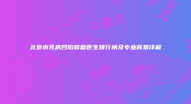 北京市乳房凹陷修复医生排行榜及专业背景详解