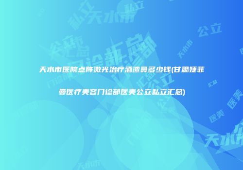 天水市医院点阵激光治疗酒渣鼻多少钱(甘肃婕菲曼医疗美容门诊部医美公立私立汇总)