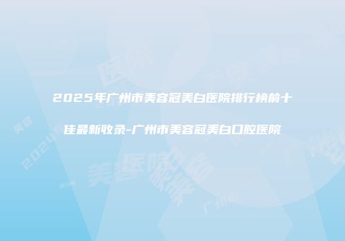 2025年广州市美容冠美白医院排行榜前十佳最新收录-广州市美容冠美白口腔医院