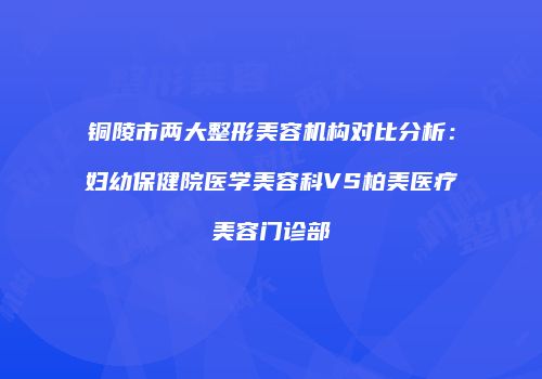 铜陵市两大整形美容机构对比分析：妇幼保健院医学美容科VS柏美医疗美容门诊部