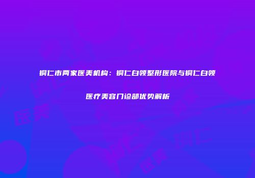 铜仁市两家医美机构：铜仁白领整形医院与铜仁白领医疗美容门诊部优势解析