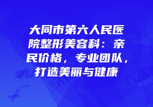 大同市第六人民医院整形美容科：亲民价格，专业团队，打造美丽与健康