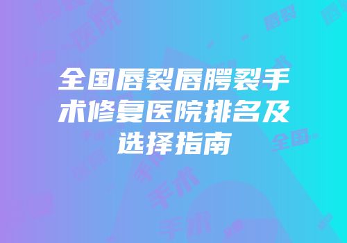 全国唇裂唇腭裂手术修复医院排名及选择指南