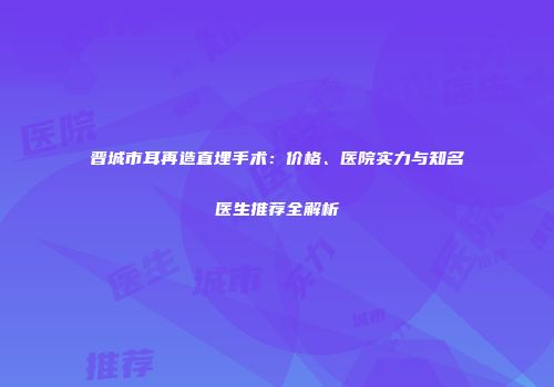 晋城市耳再造直埋手术：价格、医院实力与知名医生推荐全解析