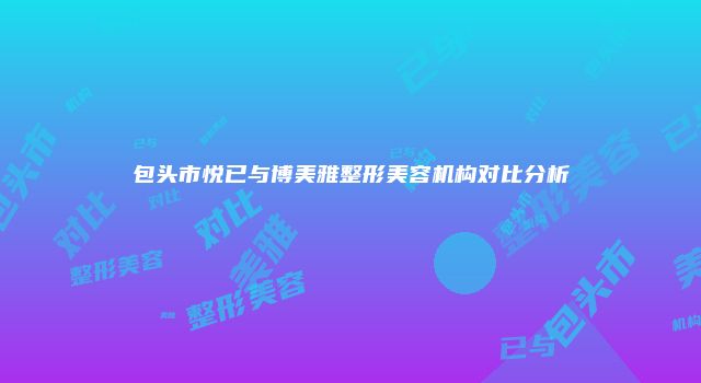 包头市悦已与博美雅整形美容机构对比分析