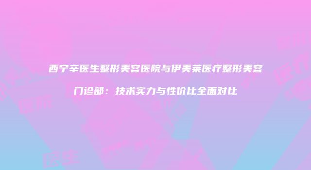 西宁辛医生整形美容医院与伊美莱医疗整形美容门诊部：技术实力与性价比全面对比