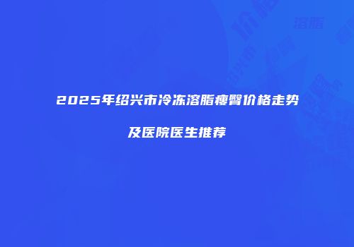 2025年绍兴市冷冻溶脂瘦臀价格走势及医院医生推荐