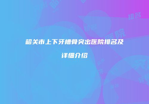 韶关市上下牙槽骨突出医院排名及详细介绍