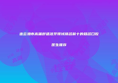 连云港市高端舒适洁牙领域排名前十的知名口腔医生推荐