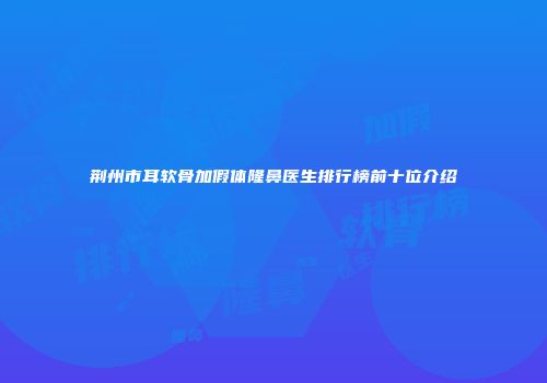 荆州市耳软骨加假体隆鼻医生排行榜前十位介绍