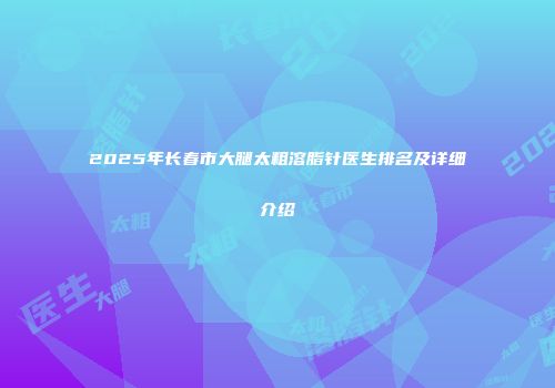 2025年长春市大腿太粗溶脂针医生排名及详细介绍