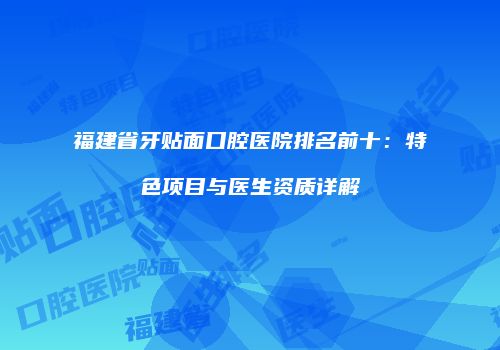 福建省牙贴面口腔医院排名前十：特色项目与医生资质详解